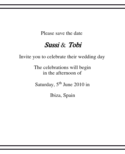  
Please save the date 
Sussi & Tobi
Invite you to celebrate their wedding day
The celebrations will beginin the afternoon of
Saturday, 5th June 2010 in
Ibiza, Spain