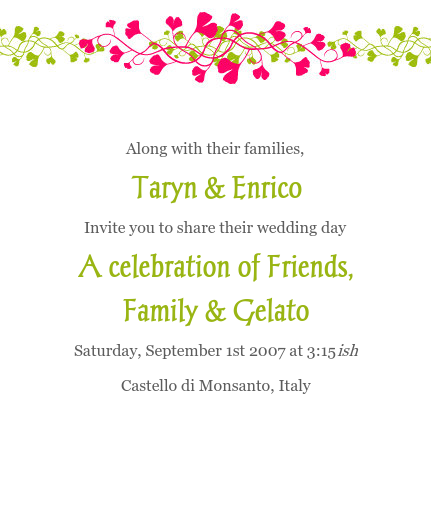  
 
Along with their families,
Taryn & Enrico
Invite you to share their wedding day
A celebration of Friends,
Family & Gelato
Saturday, September 1st 2007 at 3:15ish
Castello di Monsanto, Italy